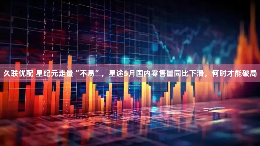 久联优配 星纪元走量“不易”，星途5月国内零售量同比下滑，何时才能破局