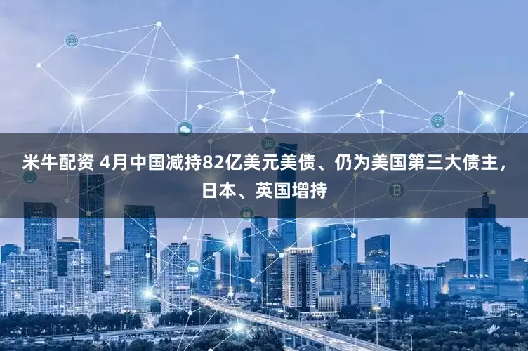 米牛配资 4月中国减持82亿美元美债、仍为美国第三大债主，日本、英国增持