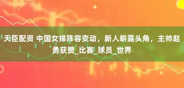 天臣配资 中国女排阵容变动，新人崭露头角，主帅赵勇获赞_比赛_球员_世界