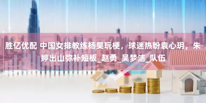 胜亿优配 中国女排教练杨昊玩梗，球迷热盼袁心玥，朱婷出山弥补短板_赵勇_吴梦洁_队伍