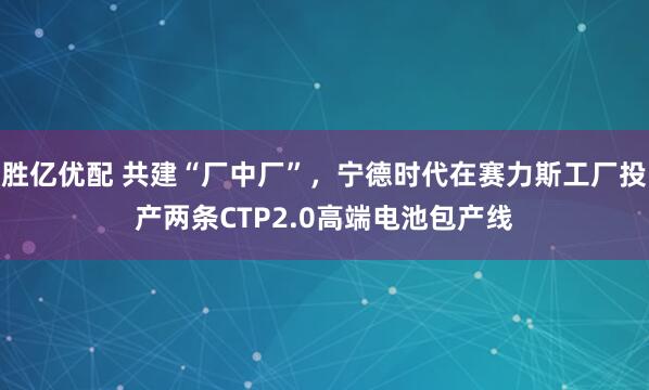 胜亿优配 共建“厂中厂”，宁德时代在赛力斯工厂投产两条CTP2.0高端电池包产线