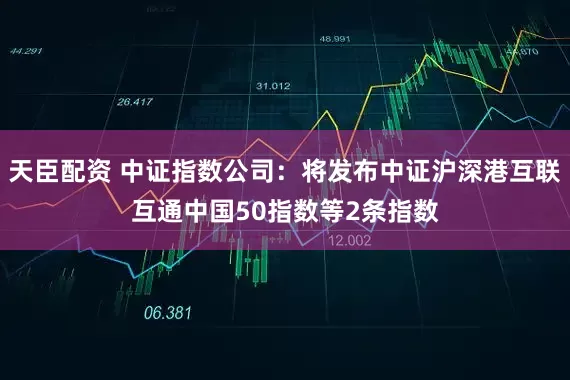 天臣配资 中证指数公司：将发布中证沪深港互联互通中国50指数等2条指数