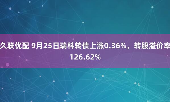 久联优配 9月25日瑞科转债上涨0.36%，转股溢价率126.62%